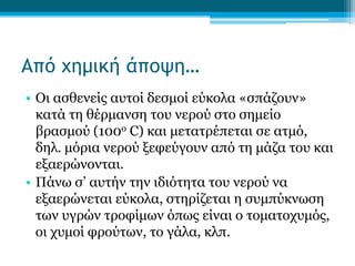 Από χημική άποψη…
• Οι ασθενείς αυτοί δεσμοί εύκολα «σπάζουν»
κατά τη θέρμανση του νερού στο σημείο
βρασμού (100ο C) και μετατρέπεται σε ατμό,
δηλ. μόρια νερού ξεφεύγουν από τη μάζα του και
εξαερώνονται.
• Πάνω σ’ αυτήν την ιδιότητα του νερού να
εξαερώνεται εύκολα, στηρίζεται η συμπύκνωση
των υγρών τροφίμων όπως είναι ο τοματοχυμός,
οι χυμοί φρούτων, το γάλα, κλπ.

 