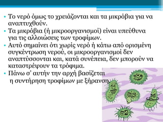 • Το νερό όμως το χρειάζονται και τα μικρόβια για να
αναπτυχθούν.
• Τα μικρόβια (ή μικροοργανισμοί) είναι υπεύθυνα
για τις αλλοιώσεις των τροφίμων.
• Αυτό σημαίνει ότι χωρίς νερό ή κάτω από ορισμένη
συγκέντρωση νερού, οι μικροοργανισμοί δεν
αναπτύσσονται και, κατά συνέπεια, δεν μπορούν να
καταστρέψουν τα τρόφιμα.
• Πάνω σ’ αυτήν την αρχή βασίζεται
η συντήρηση τροφίμων με ξήρανση.

 