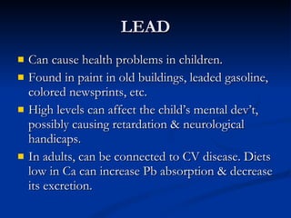 LEAD Can cause health problems in children.  Found in paint in old buildings, leaded gasoline, colored newsprints, etc.  High levels can affect the child’s mental dev’t, possibly causing retardation & neurological handicaps. In adults, can be connected to CV disease. Diets low in Ca can increase Pb absorption & decrease its excretion.  