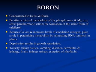 BORON Concentrated in leaves & fruits.  Bo affects mineral metabolism of Ca, phosphorous, & Mg; may affect parathormone action; the formation of the active form of calciferol.  Reduces Ca loss & increases levels of circulation estrogen; plays a role in pyramidine metabolism by stimulating RNA synthesis in plants.  Deprivation results in growth retardation.  Toxicity: (signs) nausea, vomiting, diarrhea, dermatitis, & lethargy. It also induces urinary excretion of riboflavin.  