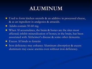 ALUMINUM Used to form kitchen utensils & an additive in processed cheese, & as an ingredient in analgesics & antacids.  Adults contain 50-60 mg.  When Al accumulates, the brain & bones are the sites most affected; inhibit mineralization of bones; in the brain, has been associated with Alzheimer’s disease & some other dementia.  Excess Al binds to ferretin Iron deficiency may enhance Aluminum absorption & excess aluminum may cause anemia even without iron deficiency.  