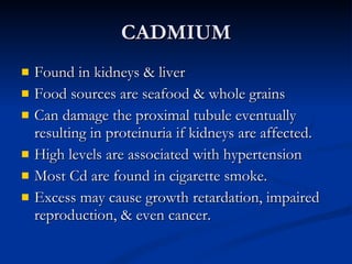 CADMIUM Found in kidneys & liver Food sources are seafood & whole grains Can damage the proximal tubule eventually resulting in proteinuria if kidneys are affected.  High levels are associated with hypertension Most Cd are found in cigarette smoke.  Excess may cause growth retardation, impaired reproduction, & even cancer. 