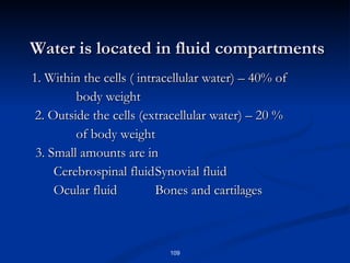 Water is located in fluid compartments   1. Within the cells ( intracellular water) – 40% of  body weight   2. Outside the cells (extracellular water) – 20 %  of body weight 3. Small amounts are in   Cerebrospinal fluid Synovial fluid   Ocular fluid Bones and cartilages 
