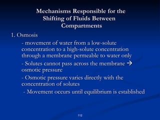 Mechanisms Responsible for the    Shifting of Fluids Between    Compartments 1. Osmosis - movement of water from a low-solute concentration to a high-solute concentration through a membrane permeable to water only - Solutes cannot pass across the membrane    osmotic pressure - Osmotic pressure varies directly with the concentration of solutes - Movement occurs until equilibrium is established 
