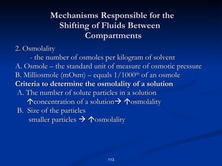 2. Osmolality - the number of osmoles per kilogram of solvent A. Osmole – the standard unit of measure of osmotic pressure B. Milliosmole (mOsm) – equals 1/1000 th  of an osmole Criteria to determine the osmolality of a solution A. The number of solute particles in a solution  concentration of a solution     osmolality B.  Size of the particles smaller particles      osmolality Mechanisms Responsible for the    Shifting of Fluids Between    Compartments 