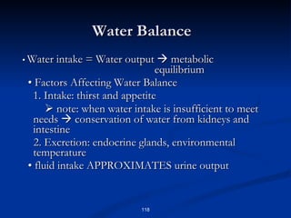 Water Balance •  Water intake = Water output    metabolic  equilibrium •  Factors Affecting Water Balance 1. Intake: thirst and appetite    note: when water intake is insufficient to meet needs    conservation of water from kidneys and intestine 2. Excretion: endocrine glands, environmental temperature •  fluid intake APPROXIMATES urine output 