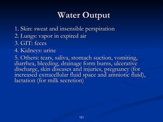Water Output 1. Skin: sweat and insensible perspiration 2. Lungs: vapor in expired air 3. GIT: feces 4. Kidneys: urine 5. Others: tears, saliva, stomach suction, vomiting, diarrhea, bleeding, drainage form burns, ulcerative discharge, skin diseases and injuries, pregnancy (for increased extracellular fluid space and amniotic fluid), lactation (for milk secretion) 