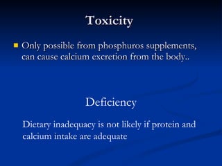 Toxicity  Only possible from phosphuros supplements, can cause calcium excretion from the body.. Deficiency Dietary inadequacy is not likely if protein and calcium intake are adequate 