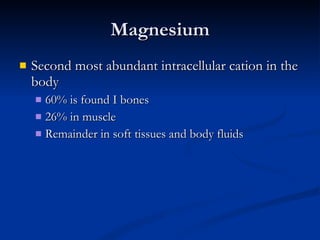 Magnesium Second most abundant intracellular cation in the body 60% is found I bones 26% in muscle Remainder in soft tissues and body fluids 