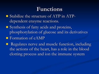 Functions Stabilize the structure of ATP in ATP-dependent enzyme reactions. Synthesis of fatty acids and proteins, phosphorylation of glucose and its derivatives Formation of cAMP  Regulates nerve and muscle function, including the actions of the heart, has a role in the blood clotting process and ion the immune system 