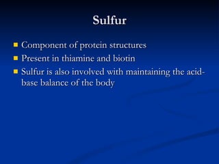 Sulfur Component of protein structures Present in thiamine and biotin Sulfur is also involved with maintaining the acid-base balance of the body 