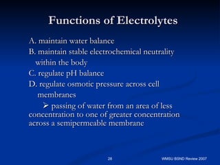 Functions of Electrolytes A. maintain water balance B. maintain stable electrochemical neutrality within the body C. regulate pH balance D. regulate osmotic pressure across cell  membranes    passing of water from an area of less concentration to one of greater concentration across a semipermeable membrane WMSU BSND Review 2007 