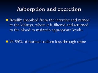 Asborption and excretion Readily absorbed from the intestine and carried to the kidneys, where it is filtered and returned to the blood to maintain appropriate levels.. 99-95% of normal sodium loss through urine 