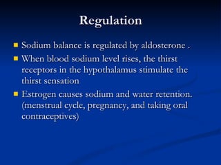 Regulation Sodium balance is regulated by aldosterone . When blood sodium level rises, the thirst receptors in the hypothalamus stimulate the thirst sensation Estrogen causes sodium and water retention. (menstrual cycle, pregnancy, and taking oral contraceptives) 