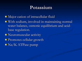 Potassium Major cation of intracellular fluid With sodium, involved in maintaining normal water balance, osmotic equilibrium and acid-base regulation. Neuromuscular activity Promotes cellular growth Na/K ATPase pump 