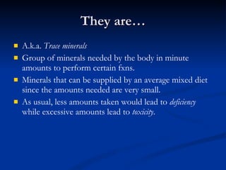 They are… A.k.a.  Trace minerals Group of minerals needed by the body in minute amounts to perform certain fxns. Minerals that can be supplied by an average mixed diet since the amounts needed are very small.  As usual, less amounts taken would lead to  deficiency  while excessive amounts lead to  toxicity .  