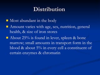 Distribution  Most abundant in the body  Amount varies with age, sex, nutrition, general health, & size of iron stores About 25% is found in lever, spleen & bone marrow; small amounts in transport form in the blood & about 5% in every cell a constituent of certain enzymes & chromatin 