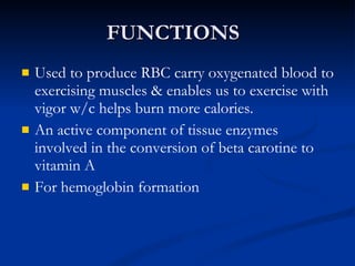 FUNCTIONS Used to produce RBC carry oxygenated blood to exercising muscles & enables us to exercise with vigor w/c helps burn more calories.  An active component of tissue enzymes involved in the conversion of beta carotine to vitamin A For hemoglobin formation 