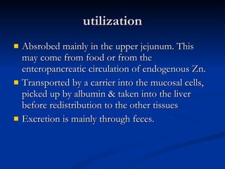 utilization Absrobed mainly in the upper jejunum. This may come from food or from the enteropancreatic circulation of endogenous Zn.  Transported by a carrier into the mucosal cells, picked up by albumin & taken into the liver before redistribution to the other tissues Excretion is mainly through feces.  