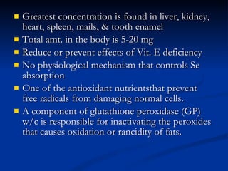 Greatest concentration is found in liver, kidney, heart, spleen, mails, & tooth enamel  Total amt. in the body is 5-20 mg Reduce or prevent effects of Vit. E deficiency  No physiological mechanism that controls Se absorption  One of the antioxidant nutrientsthat prevent free radicals from damaging normal cells.  A component of glutathione peroxidase (GP) w/c is responsible for inactivating the peroxides that causes oxidation or rancidity of fats.  