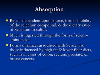 Absorption  Rate is dependent upon source, form, solubility of the selenium compound, & the dietary ratio of Selenium to sulfur.  Much is ingested through the form of seleno-amino acid.  Forms of cancer associated with Se are also those influenced by high fat & lower fiber diets, such as in cases of colon, rectum, prostate, & breast cancers.  