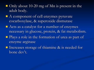 Only about 10-20 mg of Mn is present in the adult body.  A component of cell enzymes pyruvate cocarboxylase, & superoxide dismutase  Acts as a catalyst for a number of enzymes necessary in glucose, protein, & fat metabolism.  Plays a role in the formation of urea as part of enzyme arginase  Increases storage of thiamine & is needed for bone dev’t.  