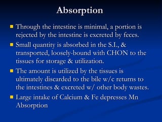Absorption  Through the intestine is minimal, a portion is rejected by the intestine is excreted by feces.  Small quantity is absorbed in the S.I., & transported, loosely-bound with CHON to the tissues for storage & utilization.  The amount is utilized by the tissues is ultimately discarded to the bile w/c returns to the intestines & excreted w/ other body wastes.  Large intake of Calcium & Fe depresses Mn Absorption 