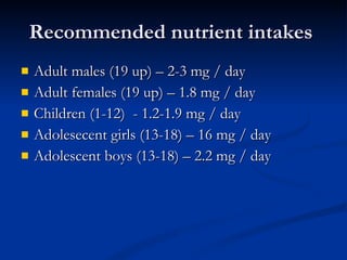 Recommended nutrient intakes  Adult males (19 up) – 2-3 mg / day  Adult females (19 up) – 1.8 mg / day  Children (1-12)  - 1.2-1.9 mg / day  Adolesecent girls (13-18) – 16 mg / day  Adolescent boys (13-18) – 2.2 mg / day 
