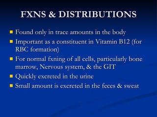FXNS & DISTRIBUTIONS Found only in trace amounts in the body  Important as a constituent in Vitamin B12 (for RBC formation) For normal fxning of all cells, particularly bone marrow, Nervous system, & the GIT Quickly excreted in the urine Small amount is excreted in the feces & sweat 