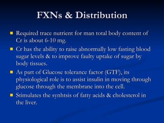 FXNs & Distribution Required trace nutrient for man total body content of Cr is about 6-10 mg.  Cr has the ability to raise abnormally low fasting blood sugar levels & to improve faulty uptake of sugar by body tissues.  As part of Glucose tolerance factor (GTF), its physiological role is to assist insulin in moving through glucose through the membrane into the cell.  Stimulates the synhtsis of fatty acids & cholesterol in the liver.  