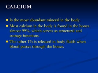 CALCIUM Is the most abundant mineral in the body. Most calcium in the body is found in the bones almost 99%, which serves as structural and storage functions. The other 1% is released in body fluids when blood passes through the bones. 