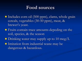Food sources  Includes corn oil (500 ppm), clams, whole grain cereals, vegetables (30-50 ppm), meat, & brewer’s yeast.  Fruits contain trace amounts depeding on the soil, species, & the season Drinking water may supply up to 10 mcg/L Imitation from industrial waste may be dangerous & hazardous.  