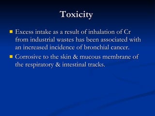 Toxicity  Excess intake as a result of inhalation of Cr from industrial wastes has been associated with an increased incidence of bronchial cancer.  Corrosive to the skin & mucous membrane of the respiratory & intestinal tracks.  