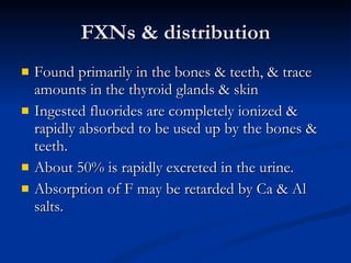 FXNs & distribution Found primarily in the bones & teeth, & trace amounts in the thyroid glands & skin Ingested fluorides are completely ionized & rapidly absorbed to be used up by the bones & teeth.  About 50% is rapidly excreted in the urine.  Absorption of F may be retarded by Ca & Al salts.  