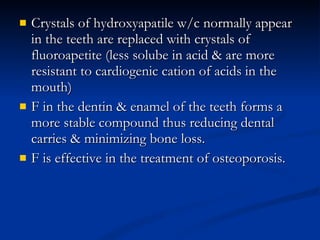 Crystals of hydroxyapatile w/c normally appear in the teeth are replaced with crystals of fluoroapetite (less solube in acid & are more resistant to cardiogenic cation of acids in the mouth) F in the dentin & enamel of the teeth forms a more stable compound thus reducing dental carries & minimizing bone loss.  F is effective in the treatment of osteoporosis.  