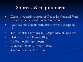 Sources & requirement  Water is the major source of F; may be obtained from natural resources or through fluoridation.  Food sources contain with little F w/ the exception of: Tea – contains as much as 100ppm (dry, chinese tea) Ordinary tea – 0.457mg/100gm Coffee – 0.250 mg/100gm Soybeans – 0.40-0.67 mg/100gm Sea food – about 5-10 ppm 