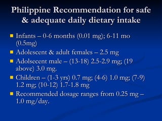 Philippine Recommendation for safe & adequate daily dietary intake Infants – 0-6 months (0.01 mg); 6-11 mo (0.5mg) Adolescent & adult females – 2.5 mg  Adolsecent male – (13-18) 2.5-2.9 mg; (19 above) 3.0 mg.  Children – (1-3 yrs) 0.7 mg; (4-6) 1.0 mg; (7-9) 1.2 mg; (10-12) 1.7-1.8 mg  Recommended dosage ranges from 0.25 mg – 1.0 mg/day.  