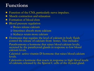 Functions Function of the CNS, particularly nerve impulses. Muscle contraction and relaxation Formation of blood clots Blood pressure regulation Bones release calcium Intestines absorb more calcium Kidneys retain more calcium Hormones that regulate the level of calcium in body fluids control the release of calcium from  bones. This includes: Parathormone-a hormone that raises blood calcium levels; secreted by the parathyroid glands in response to low blood calcium levels. Calcitriol- active vitamin D hormone that raises blood calcium levels. Calcitonin-a hormone that reacts in response to high blood levels of calcium; released by the Special C cells of the thyroid gland. 