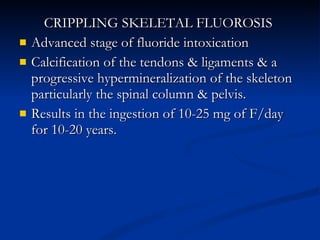 CRIPPLING SKELETAL FLUOROSIS  Advanced stage of fluoride intoxication Calcification of the tendons & ligaments & a progressive hypermineralization of the skeleton particularly the spinal column & pelvis.  Results in the ingestion of 10-25 mg of F/day for 10-20 years.  