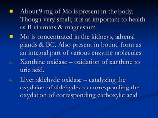 About 9 mg of Mo is present in the body. Though very small, it is as important to health as B vitamins & magnesium Mo is concentrated in the kidneys, adrenal glands & BC. Also present in bound form as an integral part of various enzyme molecules.  Xanthine oxidase – oxidation of xanthine to uric acid.  Liver aldehyde oxidase – catalyzing the oxydaion of aldehydes to corresponding the oxydation of corresponding carboxylic acid 