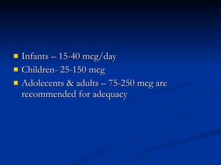 Infants – 15-40 mcg/day  Children- 25-150 mcg Adolecents & adults – 75-250 mcg are recommended for adequacy  