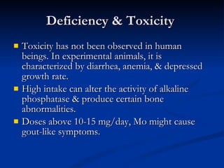 Deficiency & Toxicity  Toxicity has not been observed in human beings. In experimental animals, it is characterized by diarrhea, anemia, & depressed growth rate.  High intake can alter the activity of alkaline phosphatase & produce certain bone abnormalities.  Doses above 10-15 mg/day, Mo might cause gout-like symptoms.  