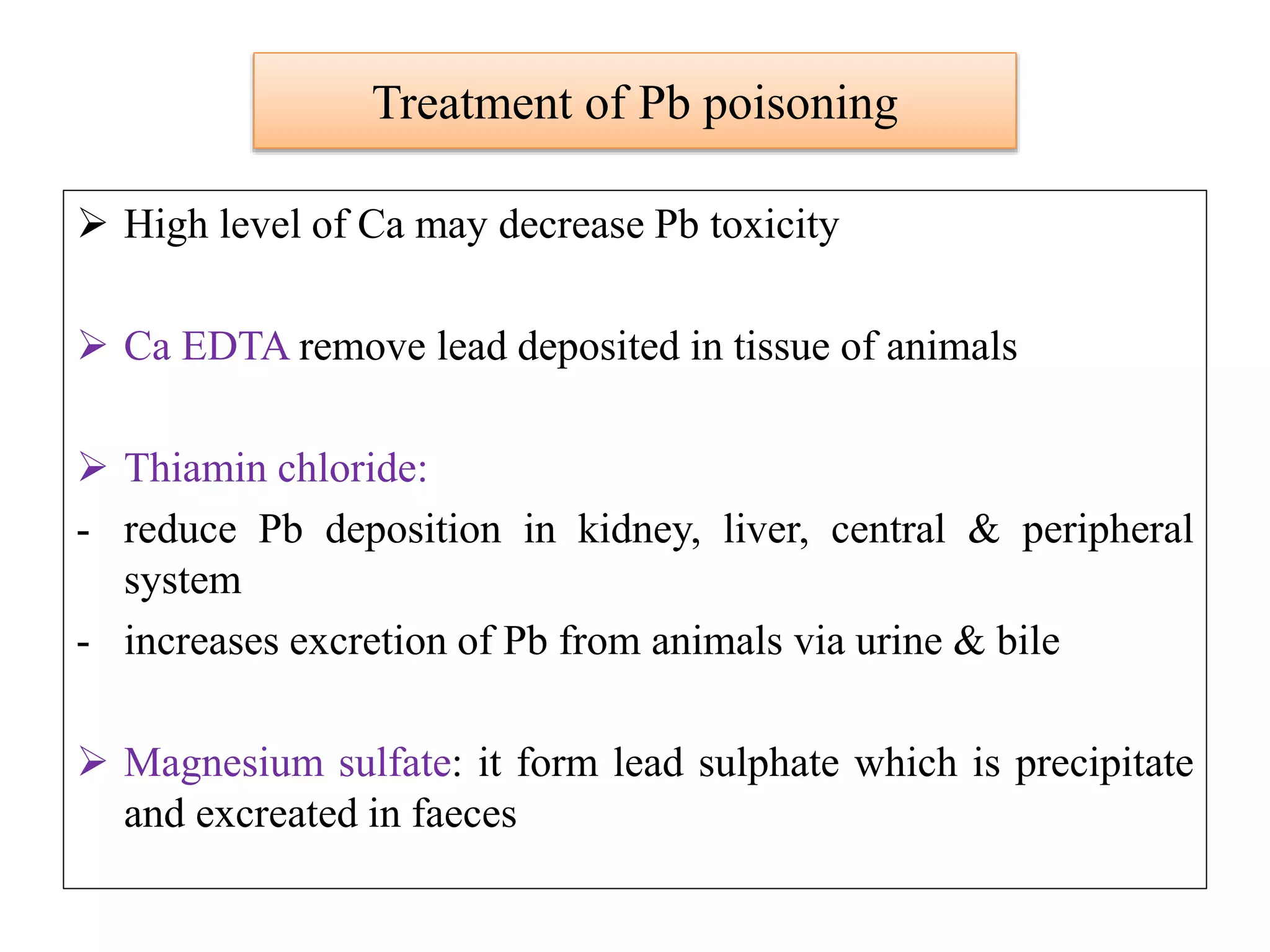 Treatment of Pb poisoning
 High level of Ca may decrease Pb toxicity
 Ca EDTA remove lead deposited in tissue of animals
 Thiamin chloride:
- reduce Pb deposition in kidney, liver, central & peripheral
system
- increases excretion of Pb from animals via urine & bile
 Magnesium sulfate: it form lead sulphate which is precipitate
and excreated in faeces
 