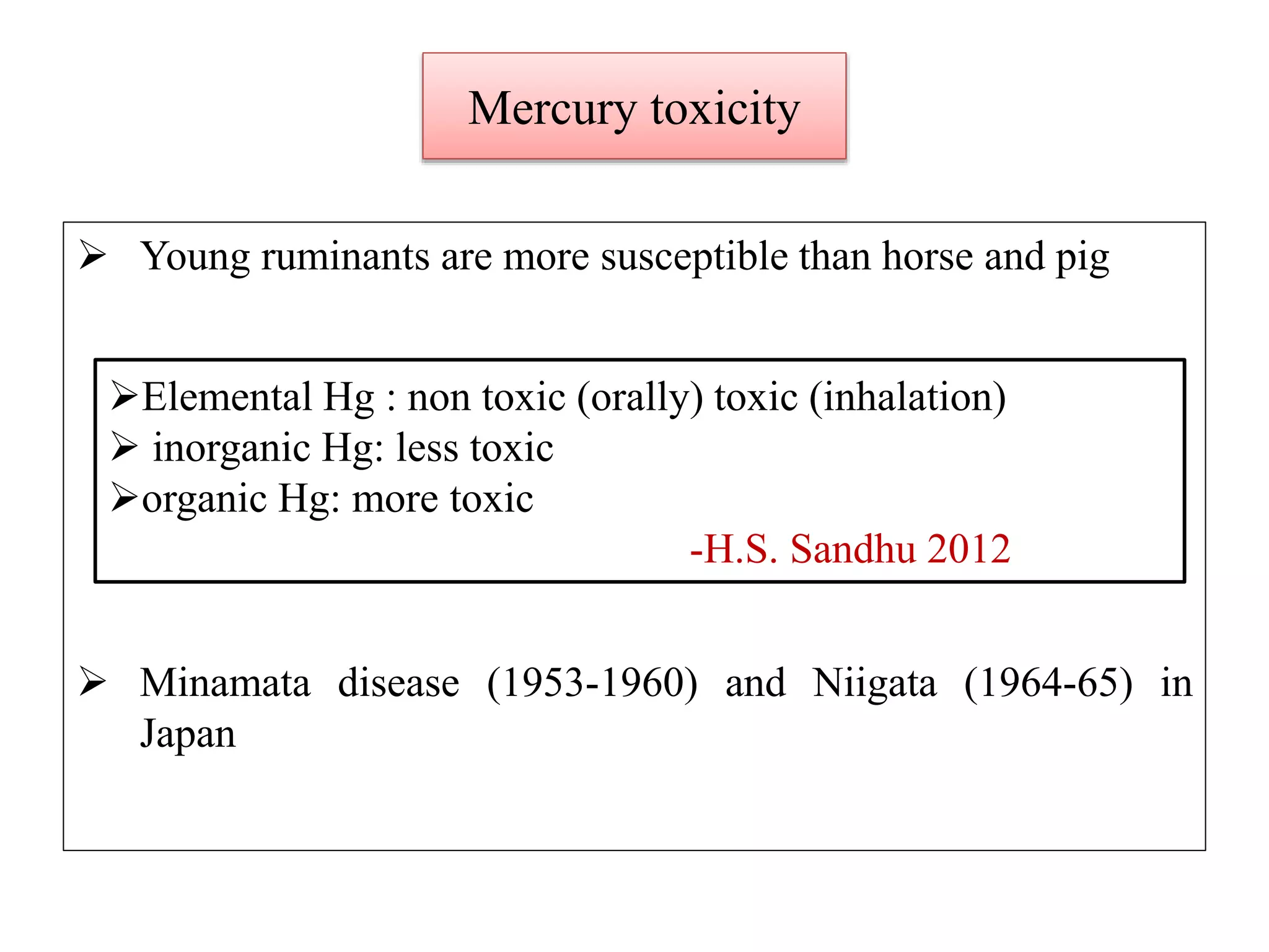 Mercury toxicity
 Young ruminants are more susceptible than horse and pig
 Minamata disease (1953-1960) and Niigata (1964-65) in
Japan
Elemental Hg : non toxic (orally) toxic (inhalation)
 inorganic Hg: less toxic
organic Hg: more toxic
-H.S. Sandhu 2012
 