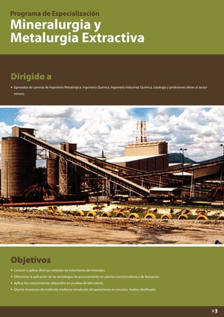 Dirigido a
•

Egresados de carreras de Ingeniería Metalúrgica, Ingeniería Química, Ingeniería Industrial, Química, Geología y profesiones afines al sector
minero.

Objetivos
•
•
•
•

Conocer y aplicar diversos métodos de tratamiento de minerales.
Diferenciar la aplicación de las tecnologías de procesamiento en plantas concentradoras y de lixiviación.
Aplicar los conocimientos adquiridos en pruebas de laboratorio.
Diseñar el proceso de molienda mediante simulación de operaciones en circuitos molino clasificador.

»3

 