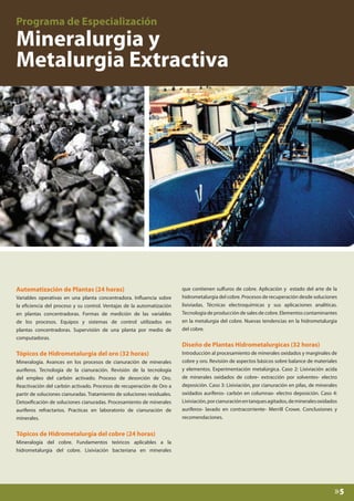 Automatización de Plantas (24 horas)
Variables operativas en una planta concentradora. Influencia sobre
la eficiencia del proceso y su control. Ventajas de la automatización
en plantas concentradoras. Formas de medición de las variables
de los procesos. Equipos y sistemas de control utilizados en
plantas concentradoras. Supervisión de una planta por medio de
computadoras.

Tópicos de Hidrometalurgia del oro (32 horas)
Mineralogía. Avances en los procesos de cianuración de minerales
auríferos. Tecnología de la cianuración. Revisión de la tecnología
del empleo del carbón activado. Proceso de desorción de Oro.
Reactivación del carbón activado. Procesos de recuperación de Oro a
partir de soluciones cianuradas. Tratamiento de soluciones residuales.
Detoxificación de soluciones cianuradas. Procesamiento de minerales
auríferos refractarios. Practicas en laboratorio de cianuración de
minerales.

que contienen sulfuros de cobre. Aplicación y estado del arte de la
hidrometalurgia del cobre. Procesos de recuperación desde soluciones
lixiviadas. Técnicas electroquímicas y sus aplicaciones analíticas.
Tecnología de producción de sales de cobre. Elementos contaminantes
en la metalurgia del cobre. Nuevas tendencias en la hidrometalurgia
del cobre.

Diseño de Plantas Hidrometalurgicas (32 horas)
Introducción al procesamiento de minerales oxidados y marginales de
cobre y oro. Revisión de aspectos básicos sobre balance de materiales
y elementos. Experimentación metalúrgica. Caso 2: Lixiviación acida
de minerales oxidados de cobre- extracción por solventes- electro
deposición. Caso 3: Lixiviación, por cianuración en pilas, de minerales
oxidados auríferos- carbón en columnas- electro deposición. Caso 4:
Lixiviación, por cianuración en tanques agitados, de minerales oxidados
auríferos- lavado en contracorriente- Merrill Crowe. Conclusiones y
recomendaciones.

Tópicos de Hidrometalurgia del cobre (24 horas)
Mineralogía del cobre. Fundamentos teóricos aplicables a la
hidrometalurgia del cobre. Lixiviación bacteriana en minerales

»5

 