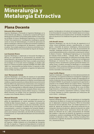 Plana Docente
Edmundo Alfaro Delgado

Ingeniero Metalúrgico y Doctorado en Ingeniería Metalúrgica en la
Universidad de Lieja, Bélgica y actualmente es asistente del Proyecto
Metalurgia de la Pontificia Universidad Católica del Perú. Posee el grado de Master of Science, Metallurgical Engineering, en la University
of Utah. Tiene experiencia en investigaciones metalúrgicas, especialmente en temas de hidrometalurgia y el control de operaciones de
plantas metalúrgicas. Además en la aplicación de diseños estadísticos
de experimentos en investigaciones de laboratorio y optimización
en planta. Tiene amplia experiencia en docencia universitaria con 15
años de trabajo efectivo en la Universidad San Agustín de Arequipa

Levi Guzmán Rivera

Ingeniero Metalúrgico, es diplomado en Innovación Tecnológica en
Minería con especialización en procesamiento de minerales (molienda-flotación) y del programa Internacional de Biominería por la
Universidad de Antofagasta de Chile. Posee un amplio conocimiento
de tecnologías en el mercado minero-metalúrgico. Es Auditor Líder
Interno en sistemas de gestión integrado (ISO9000, ISO14000, OSHA
18001) con entrenamiento por Bureau Veritas. Es expositor en diferentes eventos mineros y actualmente es Ingeniero de Aplicaciones
Senior en Moly Cop Adesur S.A.

José Manzaneda Cabala

gación y ha laborado en el instituto de Investigaciones Tecnológicas
en la Universidad de Concepción Chile. También laboró en la Compañía Minera Poderosa y la Compañía minera San Nicolás. Actualmente
ejerce la docencia en la Unidad de Post grado de la Universidad San
Marcos.

Julio Bonelli Arenas

Ingeniero Metalúrgico con más de 30 años de experiencia en el
campo minero-metalúrgico peruano, específicamente, en investigación y desarrollo de procesos metalúrgicos, dimensionamiento
de equipos y diseño de plantas en las áreas de procesamiento de
minerales, metalurgia extractiva (piro e hidro-electrometalurgia) y
control ambiental (prevención y control de la contaminación minera).
Es Master of Science – Metallurgical Engineering en la Universidad
de Colorado School of Mines – Colorado, EEUU. Ha sido Director
General de Asuntos Ambientales en el Ministerio de Energía y Minas,
asesor metalúrgico de Svedala-Fima, Subdirector de Investigaciones
Metalúrgica en Centromin Perú, asesor metalúrgico en diferentes
empresas mineras. Actualmente es gerente general de Andean Consulting Group y profesor principal de Metalurgia en universidades
de prestigio. Tiene numerosas publicaciones técnicas en metalurgia
extractiva y concentración de minerales presentados en numerosos
eventos nacionales e internacionales.

Jorge Castillo Migone

Ingeniero Metalúrgico con estudios de maestría en la especialidad
de procesamiento de minerales, microscopía y diseño experimental.
Posee una sólida y amplia experiencia en plantas concentradora poli
metálicas y experiencia práctica en el desarrollo de nuevas técnicas de
flotación diferencial, separación de contaminantes como manganeso
y pirrotita y desarrollo de nuevos conceptos en la separación plomocobre. Se ha desempeñado en diferentes plantas de procesamiento
de minerales en el Perú destacando Compañía Minera Santa Luisa,
Compañía Mineral El Brocal, Empresa Minera Izcaycruz y Compañía
Minera Atacocha. Ha recibido cursos de capacitación internacional
en países como Finlandia, México y Colombia.

Ingeniero metalurgico. Investigador en el área del procesamiento de
los minerales. Con experiencia laboral en investigación metalúrgica y
en plantas de beneficio de minerales. Estudios de especialización en
Gestión Ambiental y Recursos Naturales en la Universidad Politécnica
de Madrid (CEPADE). Ha participado en programas de capacitación y
pasantías en las Unidades Mineras de Cuajone, Pierina y Yanacocha.
Ha laborado en el departamento de Investigaciones metalúrgicas
del Banco Minero. Actualmente es docente de los cursos de Metalurgia Extractiva y Concentración de Minerales, consultor en el área
de Servicios a la Industria, Capacitación Continua y Campus Virtual
en Tecsup. Expositor en eventos organizados por Instituciones del
sector minero – metalúrgico.

Manuel Alvarado

Denis Lingan Vásquez

Ingeniero electrónico, miembro de ISA, ha participado en un programa de especialización en control automático de procesos en
el SENAI de Belo Horizonte (Brasil) y en congresos internacionales
relacionados al control moderno de procesos industriales, tanto en
el Perú como en el extranjero. Es profesor de los cursos del área de
instrumentación y control en el programa de Formación Regular y
Capacitación Contínua en Tecsup. Participa continuamente en proyectos para empresas industriales y de desarrollo de prototipos para
el departamento. Es responsable del laboratorio de Instrumentación
y Control.

Rosa Coronado Falcón

Ingeniero Metalúrgico con estudios de post grado en Elaboración
de Proyectos y Medio Ambiente en la Universidad de Concepción
de Chile. Ha seguido un Programa de Especialización en Gestión de
Calidad y Auditoria Ambiental. Es consultora en proyectos de investi-

»6

Ingeniero Metalúrgico con 15 años de experiencia en investigación
y operaciones de planta en el campo de la metalurgia extractiva del
oro. Es diplomado en Gerencia de Proyectos, PMI en la Universidad
Peruana de Ciencias Aplicadas. Posee una amplia experiencia en el
diseño de plantas de Lixiviación en pilas para la extracción de oro,
incluyendo columnas de adsorción, plantas de desorción de carbón
activado, plantas Merril Crowe, reactivación térmica del carbón y
plantas de refinación de oro y plata, procesamiento de minerales
poli metálicos y ejecución de proyectos de ingeniería en procesos
metalúrgicos, usando la metodología del PMI (Project Management
Institute). Ha laborado en SGS y Heap Leaching Consulting (HLC).
Actualmente es ingeniero de proyectos en Buenaventura Ingenieros
S.A. y docente de Tecsup.

 