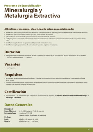 Al finalizar el programa, el participante estará en condiciones de:
• Identificar las aplicaciones potenciales de la Mineralogía como herramienta en el diseño y selección del método de tratamiento de minerales.
• Identificar las aplicaciones de la Geometalurgia en el procesamiento de minerales.
• Aplicar software de simulación de operaciones de circuitos de molienda de minerales.
• Configurar y diseñar circuitos de tratamiento de minerales por tecnología hidrometalurgica aplicados a minerales de oro y a minerales de
cobre.

• Identificar conceptualmente las operaciones del proceso de lixiviación en pilas.
• Identificar conceptos y aplicaciones de automatización y control de plantas metalúrgicas.

Duración

• El Programa tiene una duración aproximada de siete (07) meses con un total de 200 horas efectivas de clase desarrolladas en dos módulos.
Cada curso se desarrolla entre 3 a 4 semanas.

Vacantes
• 14 participantes.

Requisitos

• Ser egresado de carreras de Ingeniería Metalúrgica, Química, Tecnólogos en Procesos Químicos y Metalúrgicos, y especialidades afines al
•

sector minero.
Los participantes deberán tener conocimientos de Metalurgia General, Química Industrial y Operaciones Industriales. Es deseable que posea
experiencia de campo en empresas de producción.

Certificación

• Tecsup otorgará a los participantes que cumplan con la aprobación del Programa, el Diploma de Especialización en Mineralurgia y
Metalurgia Extractiva.

Datos Generales
Inversión

Pago al Contado	
Formas de Pago	
	

S/. 10,108 ( incluye el 5% de descuento)
8 cuotas de S/ 1, 330

Inicio	
Horario	

Sábado 15 de agosto de 2009
Sábados de 8:00 a 17:00 horas

Fechas

* Pago en cuotas. Consulte por los requisitos.

»7

 