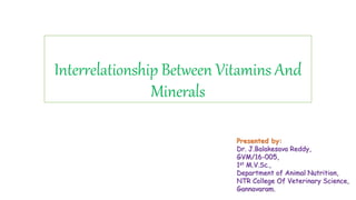 Interrelationship Between Vitamins And
Minerals
Presented by:
Dr. J.Balakesava Reddy,
GVM/16-005,
1st M.V.Sc.,
Department of Animal Nutrition,
NTR College Of Veterinary Science,
Gannavaram.
 