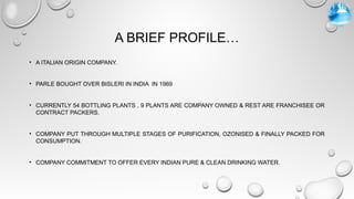 A BRIEF PROFILE…
• A ITALIAN ORIGIN COMPANY.
• PARLE BOUGHT OVER BISLERI IN INDIA IN 1969
• CURRENTLY 54 BOTTLING PLANTS , 9 PLANTS ARE COMPANY OWNED & REST ARE FRANCHISEE OR
CONTRACT PACKERS.
• COMPANY PUT THROUGH MULTIPLE STAGES OF PURIFICATION, OZONISED & FINALLY PACKED FOR
CONSUMPTION.
• COMPANY COMMITMENT TO OFFER EVERY INDIAN PURE & CLEAN DRINKING WATER.
 